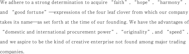 We adhere to a strong determination to acquire “faith”, “hope”, “harmony”, and “good fortune”—expressions of the four leaf clover from which our company takes its name—as set forth at the time of our founding. We have the advantages of “domestic and international procurement power”, “originality”, and “speed”, and we aspire to be the kind of creative enterprise not found among major trading companies.