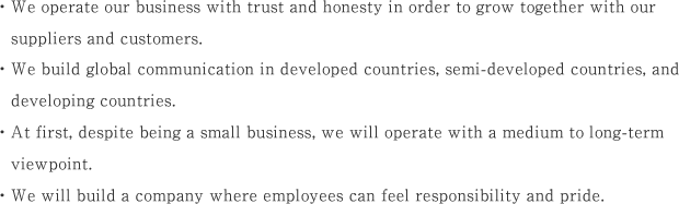 ・We operate our business with trust and honesty in order to grow together with our suppliers and customers.・We build global communication in developed countries, semi-developed countries, and developing countries.・At first, despite being a small business, we will operate with a medium to long-term viewpoint.・We will build a company where employees can feel responsibility and pride.